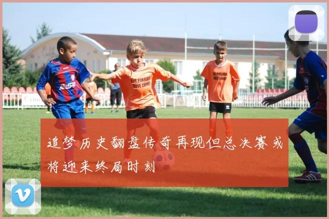 追梦历史翻盘传奇再现但总决赛或将迎来终局时刻