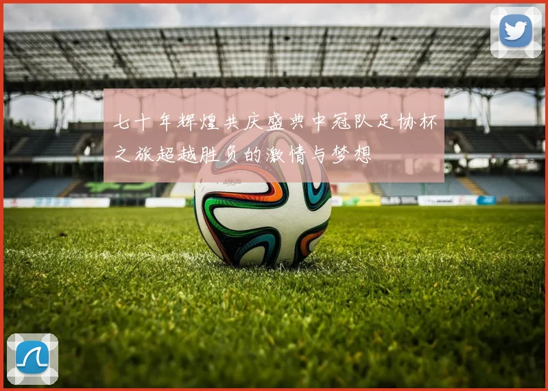 七十年辉煌共庆盛典中冠队足协杯之旅超越胜负的激情与梦想