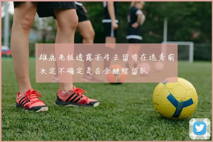 雄鹿老板透露字母去留将在选秀前决定不确定是否会继续留队