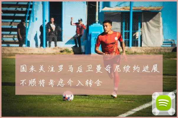 国米关注罗马后卫曼奇尼续约进展不顺将考虑介入转会
