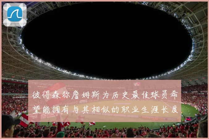 彼得森称詹姆斯为历史最佳球员希望能拥有与其相似的职业生涯长度