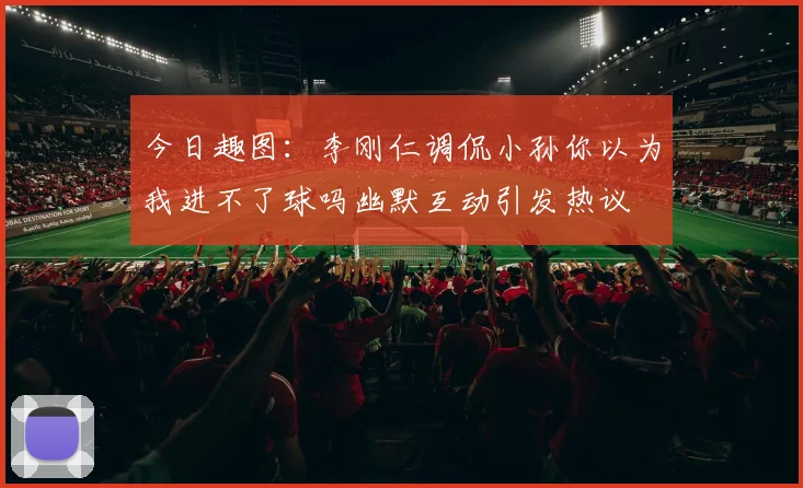 今日趣图：李刚仁调侃小孙你以为我进不了球吗幽默互动引发热议
