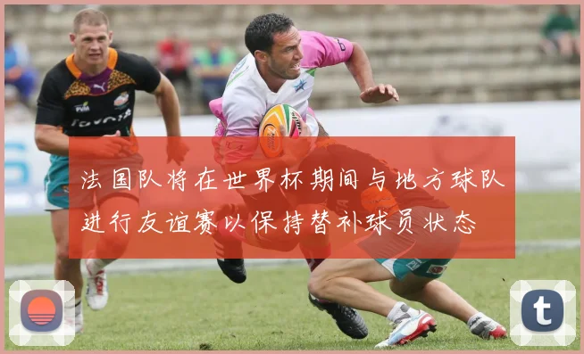 法国队将在世界杯期间与地方球队进行友谊赛以保持替补球员状态