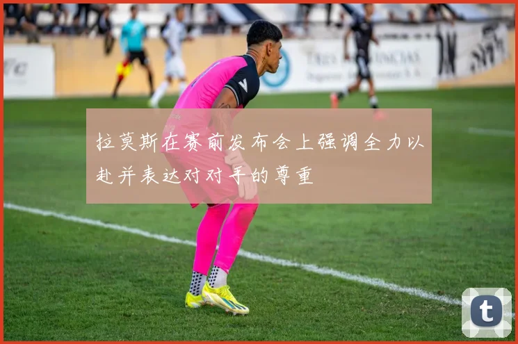 拉莫斯在赛前发布会上强调全力以赴并表达对对手的尊重
