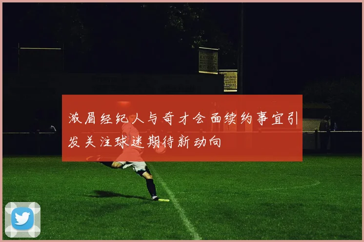 浓眉经纪人与奇才会面续约事宜引发关注球迷期待新动向