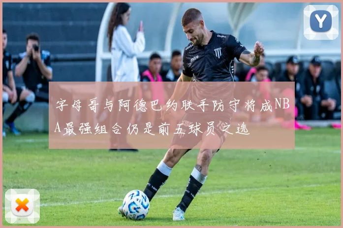 字母哥与阿德巴约联手防守将成NBA最强组合仍是前五球员之选
