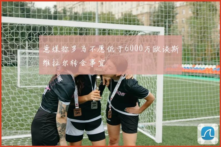 意媒称罗马不愿低于6000万欧谈斯维拉尔转会事宜