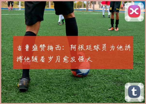 吉鲁盛赞梅西：阿根廷球员为他拼搏他随着岁月愈发强大