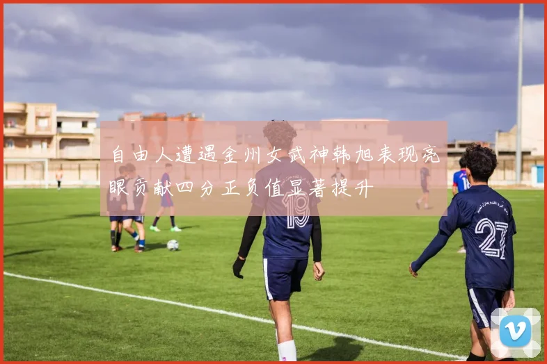 自由人遭遇金州女武神韩旭表现亮眼贡献四分正负值显著提升