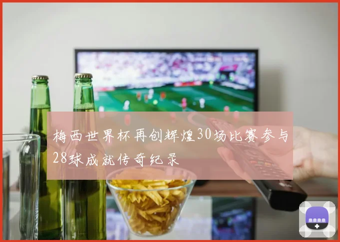 梅西世界杯再创辉煌30场比赛参与28球成就传奇纪录